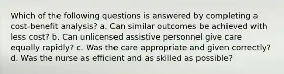 Which of the following questions is answered by completing a cost-benefit analysis? a. Can similar outcomes be achieved with less cost? b. Can unlicensed assistive personnel give care equally rapidly? c. Was the care appropriate and given correctly? d. Was the nurse as efficient and as skilled as possible?