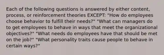 Each of the following questions is answered by either content, process, or reinforcement theories EXCEPT: "How do employees choose behavior to fulfill their needs?" "What can managers do to get employees to behave in ways that meet the organizational objectives?" "What needs do employees have that should be met on the job?" "What personality traits cause people to behave in certain ways?"