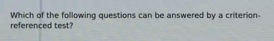 Which of the following questions can be answered by a criterion-referenced test?