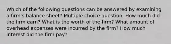 Which of the following questions can be answered by examining a firm's balance sheet? Multiple choice question. How much did the firm earn? What is the worth of the firm? What amount of overhead expenses were incurred by the firm? How much interest did the firm pay?