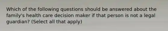 Which of the following questions should be answered about the family's health care decision maker if that person is not a legal guardian? (Select all that apply)