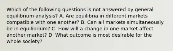 Which of the following questions is not answered by general equilibrium analysis? A. Are equilibria in different markets compatible with one another? B. Can all markets simultaneously be in equilibrium? C. How will a change in one market affect another market? D. What outcome is most desirable for the whole society?