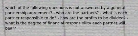 which of the following questions is not answered by a general partnership agreement? - who are the partners? - what is each partner responsible to do? - how are the profits to be divided? - what is the degree of financial responsibility each partner will bear?