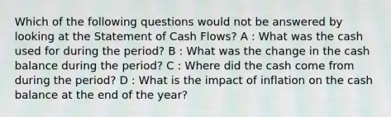 Which of the following questions would not be answered by looking at the Statement of Cash Flows? A : What was the cash used for during the period? B : What was the change in the cash balance during the period? C : Where did the cash come from during the period? D : What is the impact of inflation on the cash balance at the end of the year?