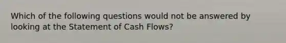 Which of the following questions would not be answered by looking at the Statement of Cash Flows?