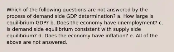 Which of the following questions are not answered by the process of demand side GDP determination? a. How large is equilibrium GDP? b. Does the economy have unemployment? c. Is demand side equilibrium consistent with supply side equilibrium? d. Does the economy have inflation? e. All of the above are not answered.