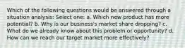 Which of the following questions would be answered through a situation analysis: Select one: a. Which new product has more potential? b. Why is our business's market share dropping? c. What do we already know about this problem or opportunity? d. How can we reach our target market more effectively?