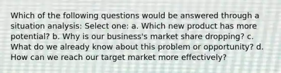 Which of the following questions would be answered through a situation analysis: Select one: a. Which new product has more potential? b. Why is our business's market share dropping? c. What do we already know about this problem or opportunity? d. How can we reach our target market more effectively?