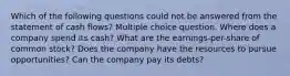 Which of the following questions could not be answered from the statement of cash flows? Multiple choice question. Where does a company spend its cash? What are the earnings-per-share of common stock? Does the company have the resources to pursue opportunities? Can the company pay its debts?