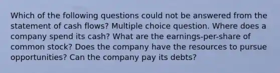 Which of the following questions could not be answered from the statement of cash flows? Multiple choice question. Where does a company spend its cash? What are the earnings-per-share of common stock? Does the company have the resources to pursue opportunities? Can the company pay its debts?