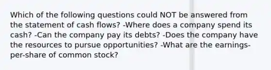 Which of the following questions could NOT be answered from the statement of cash flows? -Where does a company spend its cash? -Can the company pay its debts? -Does the company have the resources to pursue opportunities? -What are the earnings-per-share of common stock?