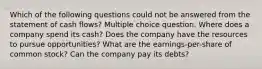 Which of the following questions could not be answered from the statement of cash flows? Multiple choice question. Where does a company spend its cash? Does the company have the resources to pursue opportunities? What are the earnings-per-share of common stock? Can the company pay its debts?