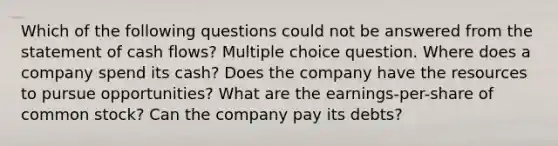 Which of the following questions could not be answered from the statement of cash flows? Multiple choice question. Where does a company spend its cash? Does the company have the resources to pursue opportunities? What are the earnings-per-share of common stock? Can the company pay its debts?