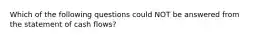 Which of the following questions could NOT be answered from the statement of cash flows?