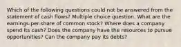 Which of the following questions could not be answered from the statement of cash flows? Multiple choice question. What are the earnings-per-share of common stock? Where does a company spend its cash? Does the company have the resources to pursue opportunities? Can the company pay its debts?