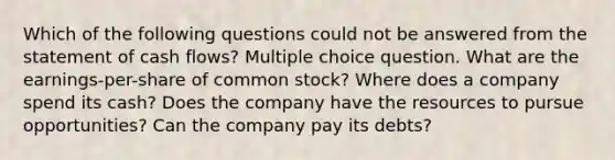 Which of the following questions could not be answered from the statement of cash flows? Multiple choice question. What are the earnings-per-share of common stock? Where does a company spend its cash? Does the company have the resources to pursue opportunities? Can the company pay its debts?