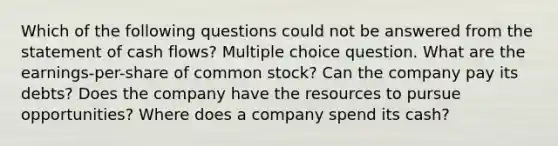 Which of the following questions could not be answered from the statement of cash flows? Multiple choice question. What are the earnings-per-share of common stock? Can the company pay its debts? Does the company have the resources to pursue opportunities? Where does a company spend its cash?