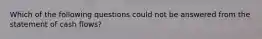 Which of the following questions could not be answered from the statement of cash flows?