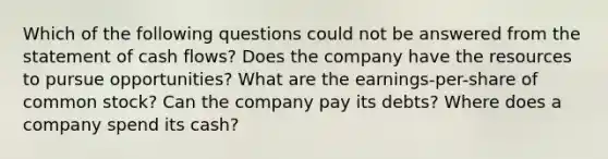 Which of the following questions could not be answered from the statement of cash flows? Does the company have the resources to pursue opportunities? What are the earnings-per-share of common stock? Can the company pay its debts? Where does a company spend its cash?