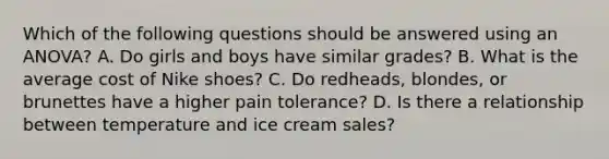 Which of the following questions should be answered using an ANOVA? A. Do girls and boys have similar grades? B. What is the average cost of Nike shoes? C. Do redheads, blondes, or brunettes have a higher pain tolerance? D. Is there a relationship between temperature and ice cream sales?