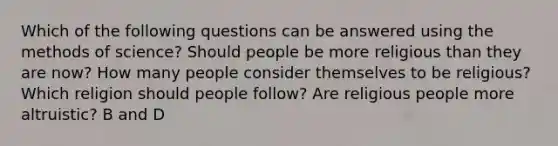 Which of the following questions can be answered using the methods of science? Should people be more religious than they are now? How many people consider themselves to be religious? Which religion should people follow? Are religious people more altruistic? B and D