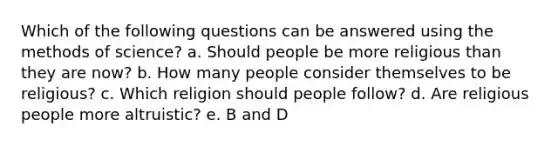 Which of the following questions can be answered using the methods of science? a. Should people be more religious than they are now? b. How many people consider themselves to be religious? c. Which religion should people follow? d. Are religious people more altruistic? e. B and D