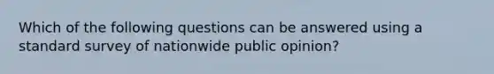 Which of the following questions can be answered using a standard survey of nationwide public opinion?