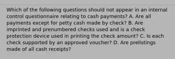 Which of the following questions should not appear in an internal control questionnaire relating to cash payments? A. Are all payments except for petty cash made by check? B. Are imprinted and prenumbered checks used and is a check protection device used in printing the check amount? C. Is each check supported by an approved voucher? D. Are prelistings made of all cash receipts?