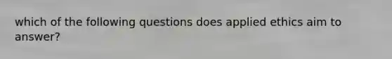 which of the following questions does applied ethics aim to answer?