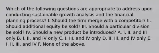 Which of the following questions are appropriate to address upon conducting sustainable growth analysis and the financial planning process? I. Should the firm merge with a competitor? II. Should additional equity be sold? III. Should a particular division be sold? IV. Should a new product be introduced? A. I, II, and III only B. I, II, and IV only C. I, III, and IV only D. II, III, and IV only E. I, II, III, and IV F. None of the above.