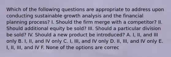 Which of the following questions are appropriate to address upon conducting sustainable growth analysis and the financial planning process? I. Should the firm merge with a competitor? II. Should additional equity be sold? III. Should a particular division be sold? IV. Should a new product be introduced? A. I, II, and III only B. I, II, and IV only C. I, III, and IV only D. II, III, and IV only E. I, II, III, and IV F. None of the options are correc