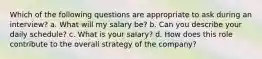 Which of the following questions are appropriate to ask during an interview? a. What will my salary be? b. Can you describe your daily schedule? c. What is your salary? d. How does this role contribute to the overall strategy of the company?