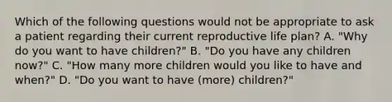 Which of the following questions would not be appropriate to ask a patient regarding their current reproductive life plan? A. "Why do you want to have children?" B. "Do you have any children now?" C. "How many more children would you like to have and when?" D. "Do you want to have (more) children?"