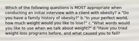 Which of the following questions is MOST appropriate when conducting an initial interview with a client with obesity? a."Do you have a family history of obesity?" b."In your perfect world, how much weight would you like to lose?" c."What words would you like to use when we talk about weight?" d."Have you tried weight-loss programs before, and what caused you to fail?