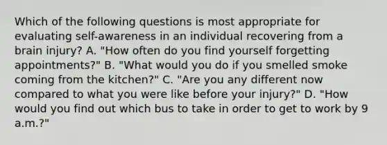 Which of the following questions is most appropriate for evaluating self-awareness in an individual recovering from a brain injury? A. "How often do you find yourself forgetting appointments?" B. "What would you do if you smelled smoke coming from the kitchen?" C. "Are you any different now compared to what you were like before your injury?" D. "How would you find out which bus to take in order to get to work by 9 a.m.?"