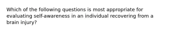 Which of the following questions is most appropriate for evaluating self-awareness in an individual recovering from a brain injury?