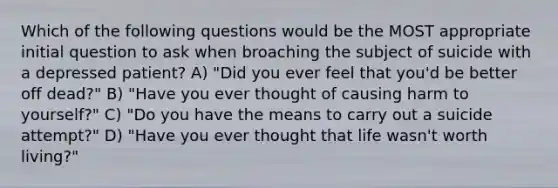 Which of the following questions would be the MOST appropriate initial question to ask when broaching the subject of suicide with a depressed patient? A) "Did you ever feel that you'd be better off dead?" B) "Have you ever thought of causing harm to yourself?" C) "Do you have the means to carry out a suicide attempt?" D) "Have you ever thought that life wasn't worth living?"