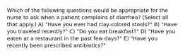 Which of the following questions would be appropriate for the nurse to ask when a patient complains of diarrhea? (Select all that apply.) A) "Have you ever had clay-colored stools?" B) "Have you traveled recently?" C) "Do you eat breakfast?" D) "Have you eaten at a restaurant in the past few days?" E) "Have you recently been prescribed antibiotics?"