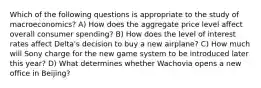 Which of the following questions is appropriate to the study of macroeconomics? A) How does the aggregate price level affect overall consumer spending? B) How does the level of interest rates affect Delta's decision to buy a new airplane? C) How much will Sony charge for the new game system to be introduced later this year? D) What determines whether Wachovia opens a new office in Beijing?