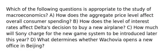 Which of the following questions is appropriate to the study of macroeconomics? A) How does the aggregate price level affect overall consumer spending? B) How does the level of interest rates affect Delta's decision to buy a new airplane? C) How much will Sony charge for the new game system to be introduced later this year? D) What determines whether Wachovia opens a new office in Beijing?