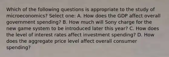 Which of the following questions is appropriate to the study of microeconomics? Select one: A. How does the GDP affect overall government spending? B. How much will Sony charge for the new game system to be introduced later this year? C. How does the level of interest rates affect investment spending? D. How does the aggregate price level affect overall consumer spending?