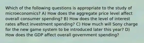 Which of the following questions is appropriate to the study of microeconomics? A) How does the aggregate price level affect overall consumer spending? B) How does the level of interest rates affect investment spending? C) How much will Sony charge for the new game system to be introduced later this year? D) How does the GDP affect overall government spending?