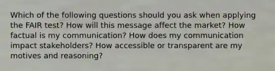 Which of the following questions should you ask when applying the FAIR test? How will this message affect the market? How factual is my communication? How does my communication impact stakeholders? How accessible or transparent are my motives and reasoning?