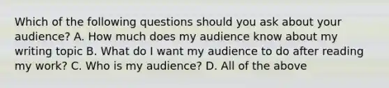 Which of the following questions should you ask about your audience? A. How much does my audience know about my writing topic B. What do I want my audience to do after reading my work? C. Who is my audience? D. All of the above