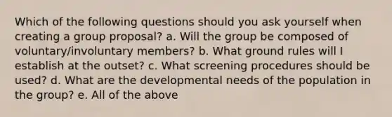 Which of the following questions should you ask yourself when creating a group proposal? a. Will the group be composed of voluntary/involuntary members? b. What ground rules will I establish at the outset? c. What screening procedures should be used? d. What are the developmental needs of the population in the group? e. All of the above