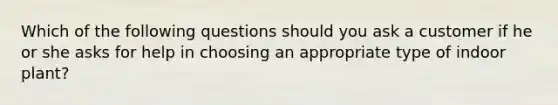 Which of the following questions should you ask a customer if he or she asks for help in choosing an appropriate type of indoor plant?