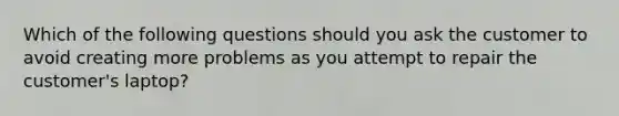 Which of the following questions should you ask the customer to avoid creating more problems as you attempt to repair the customer's laptop?