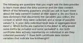 The following are questions that you might ask the data provider to learn more about the data universe and the data content. Which of the following questions should you ask to learn more about the data content? (select all that apply) a. Do you have a data dictionary that documents the variables you collect, the context in which they were collected, and a range of possible values? b. Is your data individual-level data or aggregate-level data? c. Which births are captured in the data? d. Why would some births be included and some excluded? e. Are birth certificate data actively reported by an individual or are they collected passively? f. Does birth certificate data contain variables that indicate low birthweight?