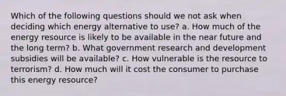 Which of the following questions should we not ask when deciding which energy alternative to use? a. How much of the energy resource is likely to be available in the near future and the long term? b. What government research and development subsidies will be available? c. How vulnerable is the resource to terrorism? d. How much will it cost the consumer to purchase this energy resource?