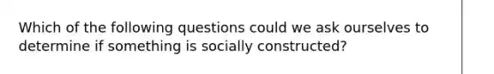 Which of the following questions could we ask ourselves to determine if something is socially constructed?